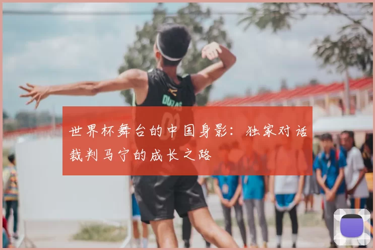 世界杯舞台的中国身影：独家对话裁判马宁的成长之路