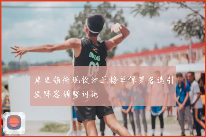 库里领衔现役控卫榜单保罗落选引发阵容调整讨论