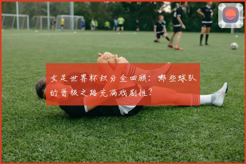 女足世界杯积分全回顾：哪些球队的晋级之路充满戏剧性？