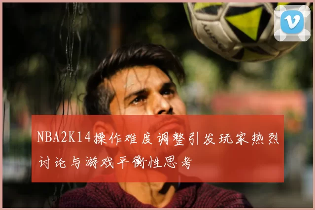 NBA2K14操作难度调整引发玩家热烈讨论与游戏平衡性思考