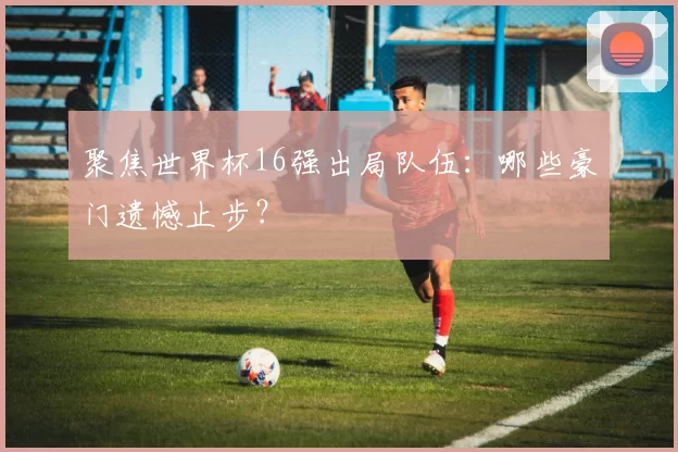 聚焦世界杯16强出局队伍:哪些豪门遗憾止步?