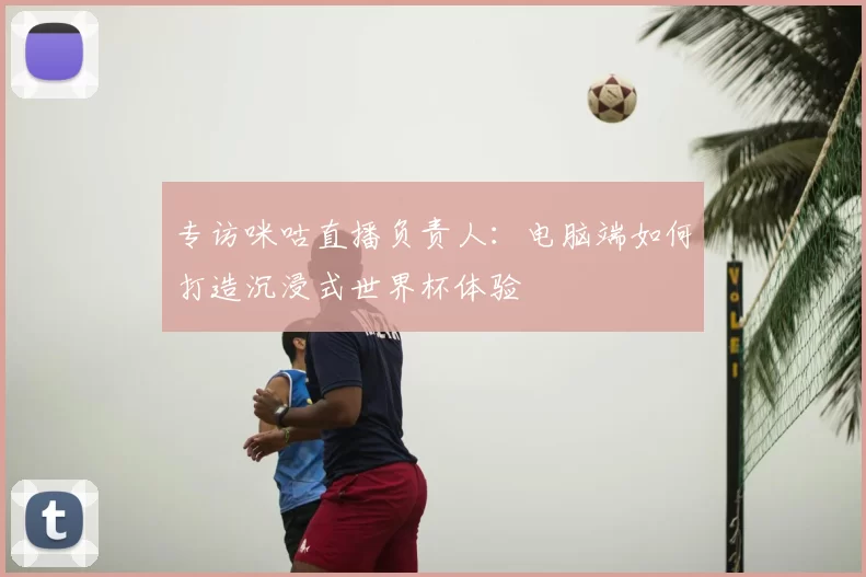 专访咪咕直播负责人：电脑端如何打造沉浸式世界杯体验