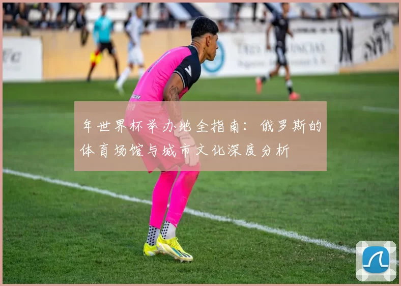 年世界杯举办地全指南：俄罗斯的体育场馆与城市文化深度分析