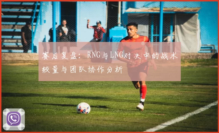 赛后复盘:RNG与LNG对决中的战术较量与团队协作分析