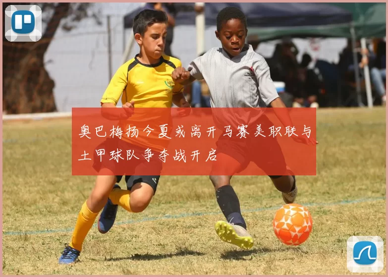 奥巴梅扬今夏或离开马赛美职联与土甲球队争夺战开启