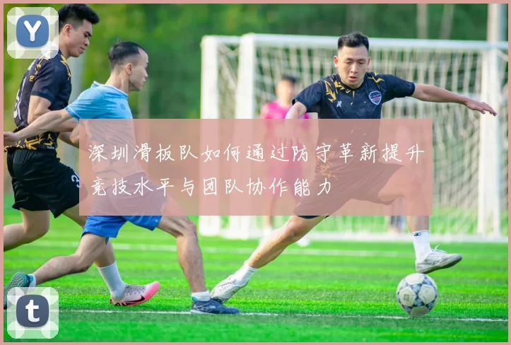 深圳滑板队如何通过防守革新提升竞技水平与团队协作能力