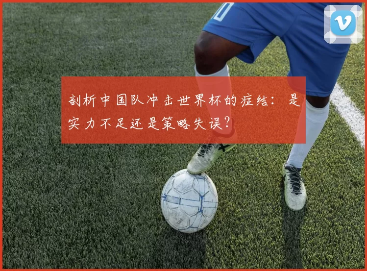 剖析中国队冲击世界杯的症结：是实力不足还是策略失误？