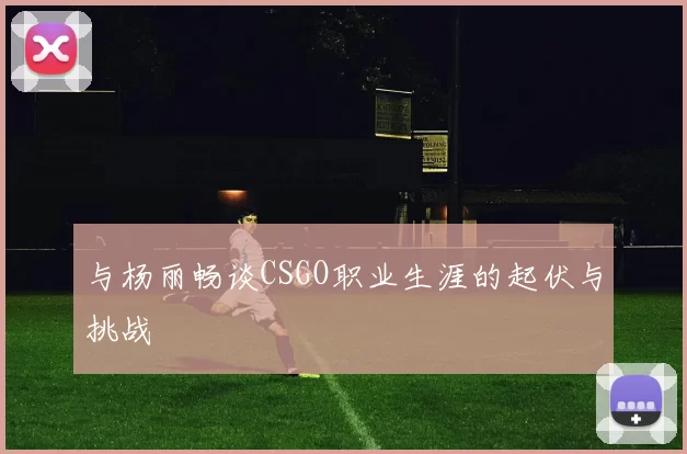 与杨丽畅谈CSGO职业生涯的起伏与挑战