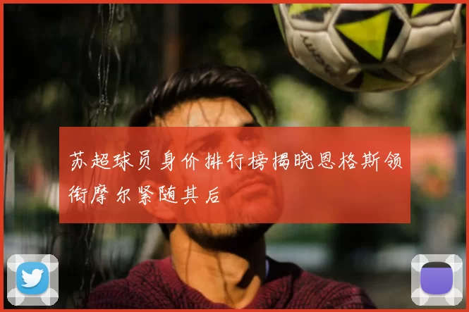 苏超球员身价排行榜揭晓恩格斯领衔摩尔紧随其后
