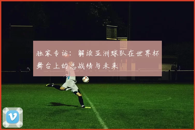 独家专访：解读亚洲球队在世界杯舞台上的总战绩与未来