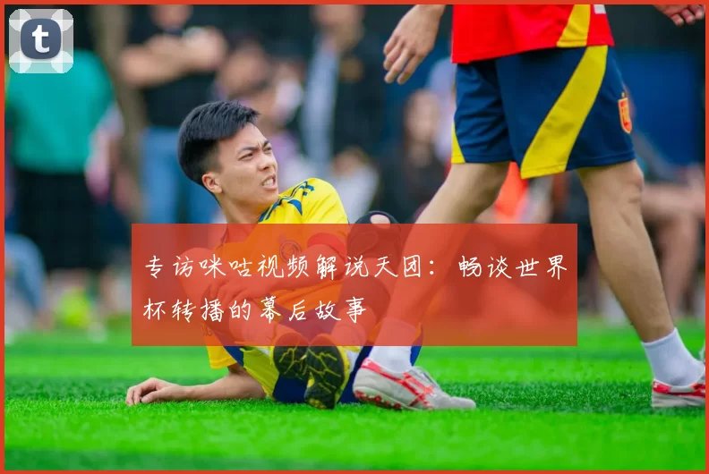 专访咪咕视频解说天团：畅谈世界杯转播的幕后故事