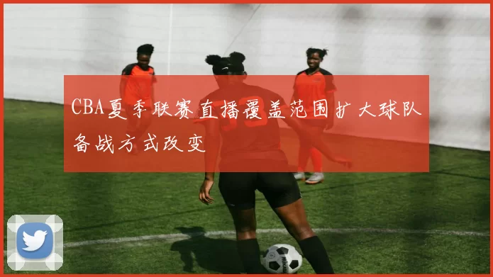 CBA夏季联赛直播覆盖范围扩大球队备战方式改变