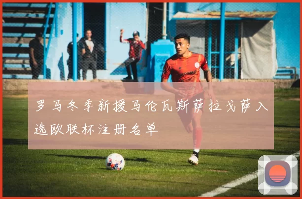 罗马冬季新援马伦瓦斯萨拉戈萨入选欧联杯注册名单
