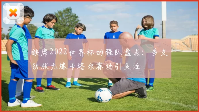 缺席2022世界杯的强队盘点：多支劲旅无缘卡塔尔赛场引关注