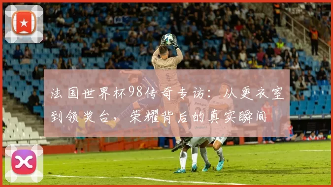 法国世界杯98传奇专访：从更衣室到领奖台，荣耀背后的真实瞬间