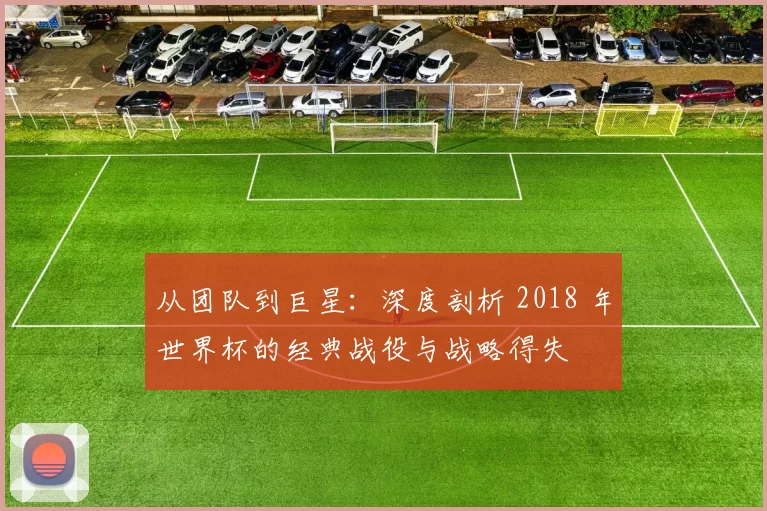 从团队到巨星：深度剖析 2018 年世界杯的经典战役与战略得失