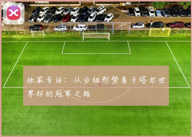 独家专访:从分组形势看卡塔尔世界杯的冠军之路