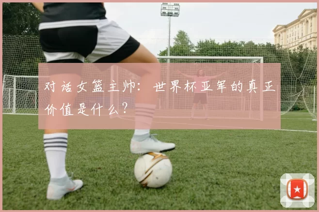 对话女篮主帅:世界杯亚军的真正价值是什么?