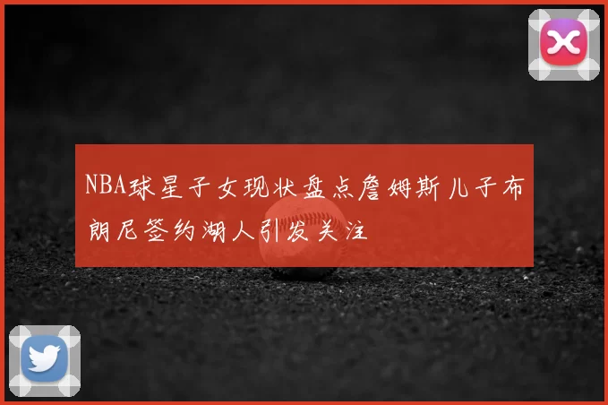 NBA球星子女现状盘点詹姆斯儿子布朗尼签约湖人引发关注