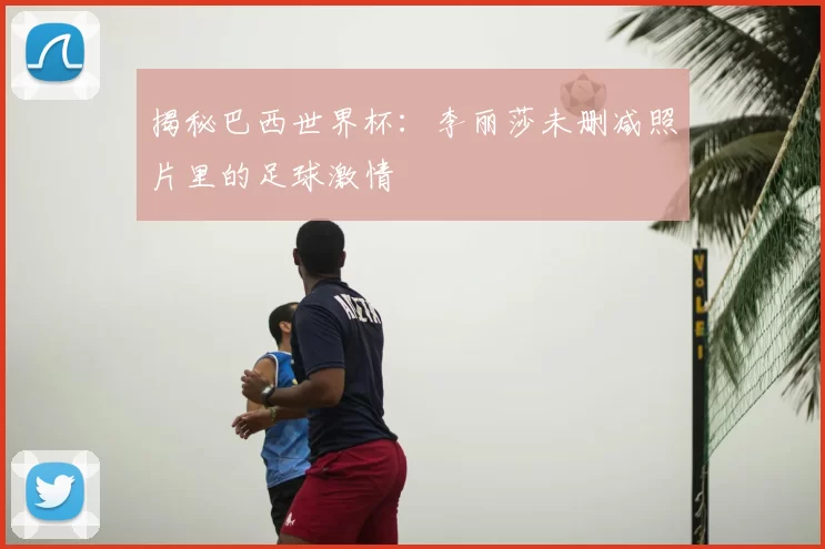 揭秘巴西世界杯：李丽莎未删减照片里的足球激情