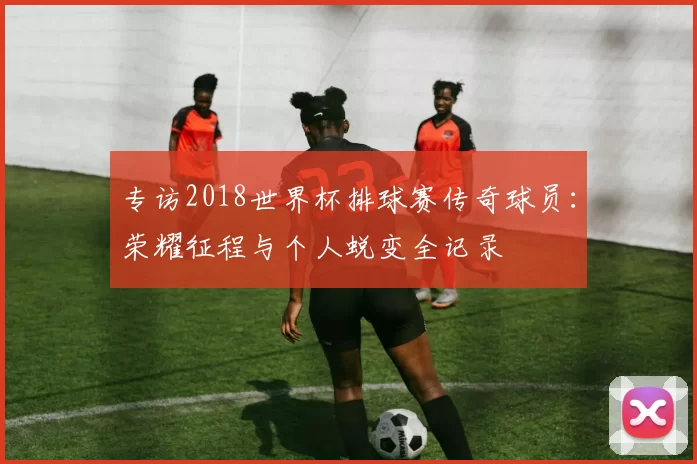 专访2018世界杯排球赛传奇球员：荣耀征程与个人蜕变全记录