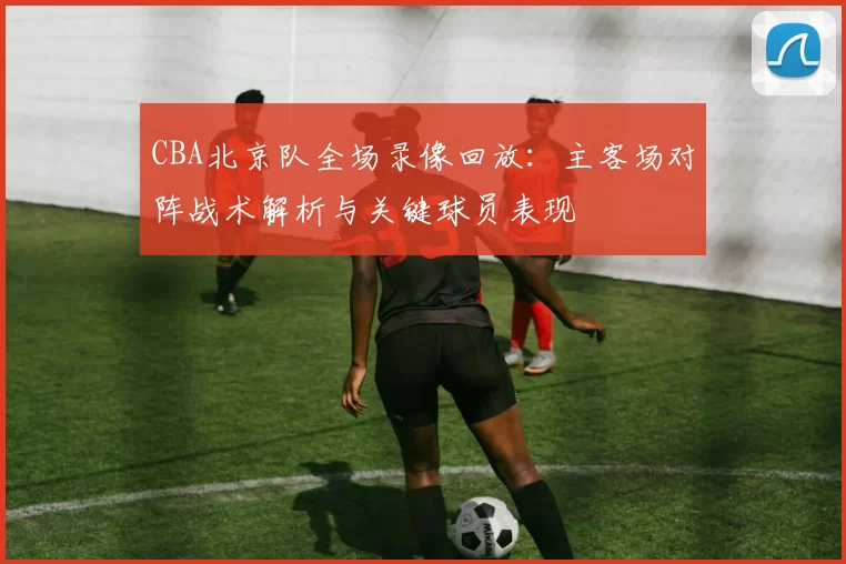 CBA北京队全场录像回放：主客场对阵战术解析与关键球员表现