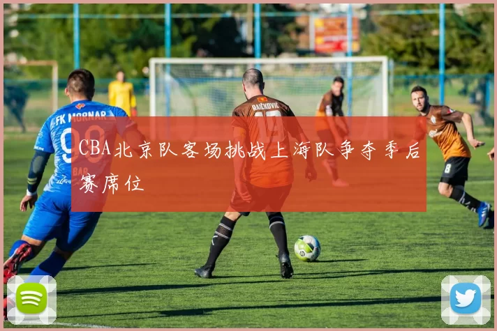 CBA北京队客场挑战上海队争夺季后赛席位