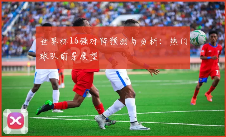 世界杯16强对阵预测与分析：热门球队前景展望