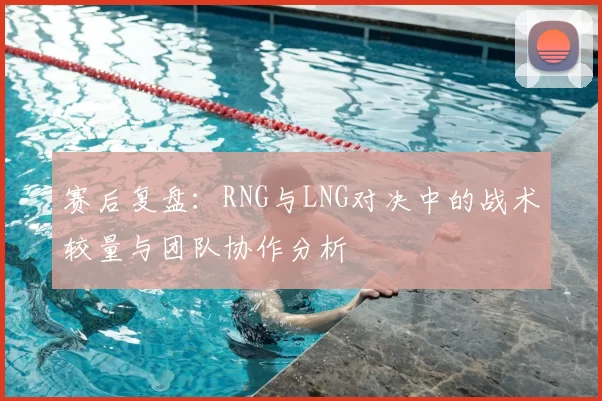赛后复盘:RNG与LNG对决中的战术较量与团队协作分析