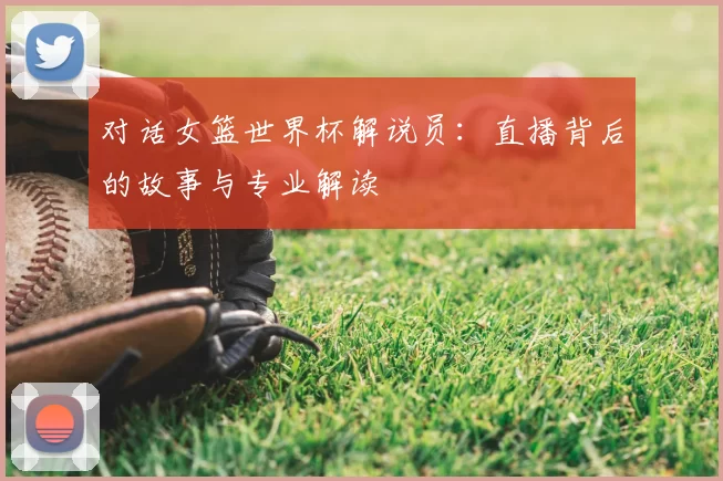 对话女篮世界杯解说员:直播背后的故事与专业解读