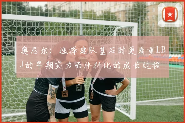 奥尼尔：选择建队基石时更看重LBJ的早期实力而非科比的成长过程