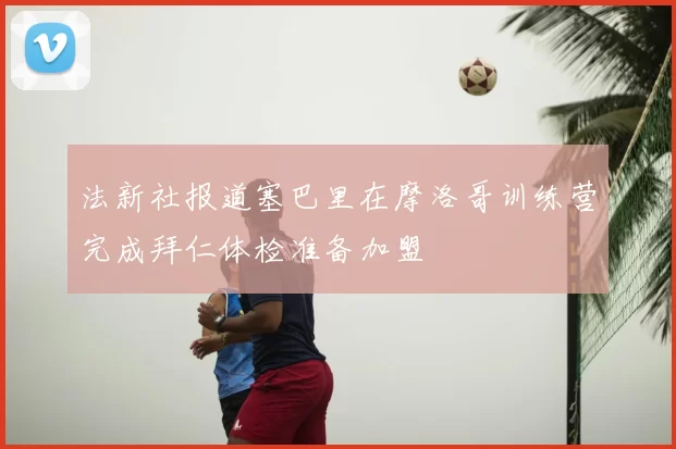 法新社报道塞巴里在摩洛哥训练营完成拜仁体检准备加盟