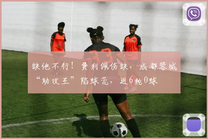缺他不行！费利佩伤缺，成都蓉城“助攻王”陷球荒，近6轮0球