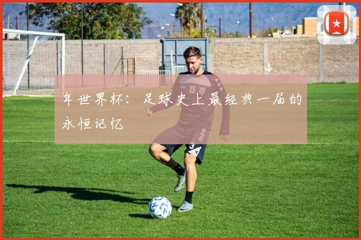 年世界杯：足球史上最经典一届的永恒记忆