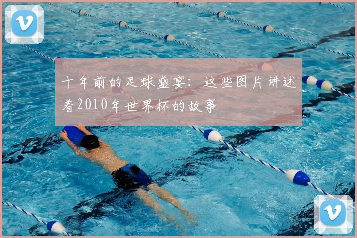 十年前的足球盛宴:这些图片讲述着2010年世界杯的故事