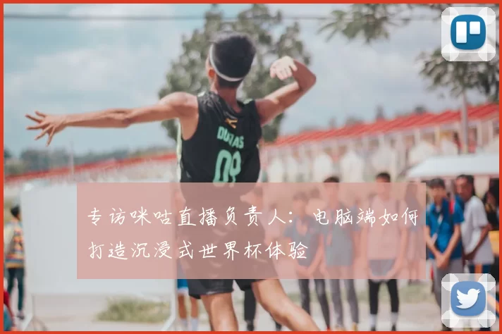 专访咪咕直播负责人：电脑端如何打造沉浸式世界杯体验
