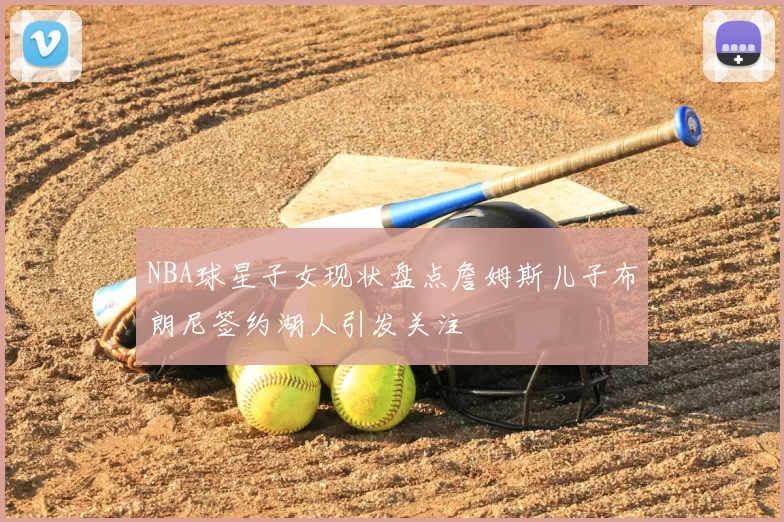 NBA球星子女现状盘点詹姆斯儿子布朗尼签约湖人引发关注