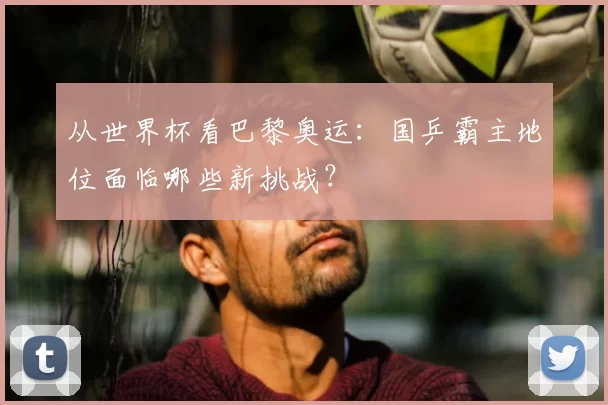 从世界杯看巴黎奥运:国乒霸主地位面临哪些新挑战?