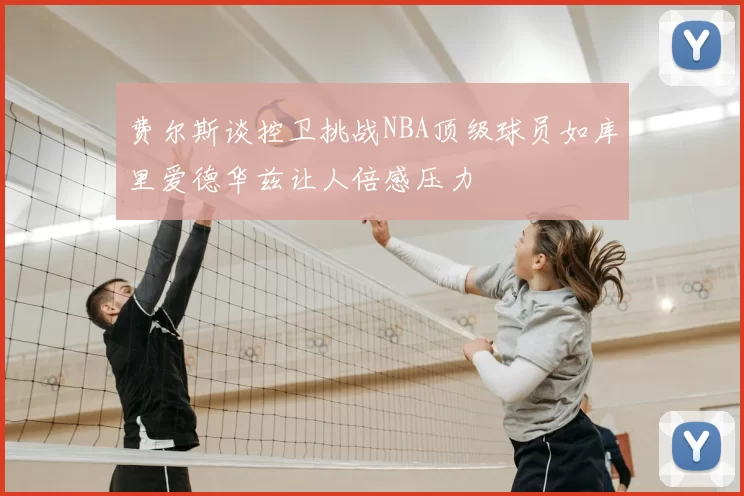 费尔斯谈控卫挑战NBA顶级球员如库里爱德华兹让人倍感压力