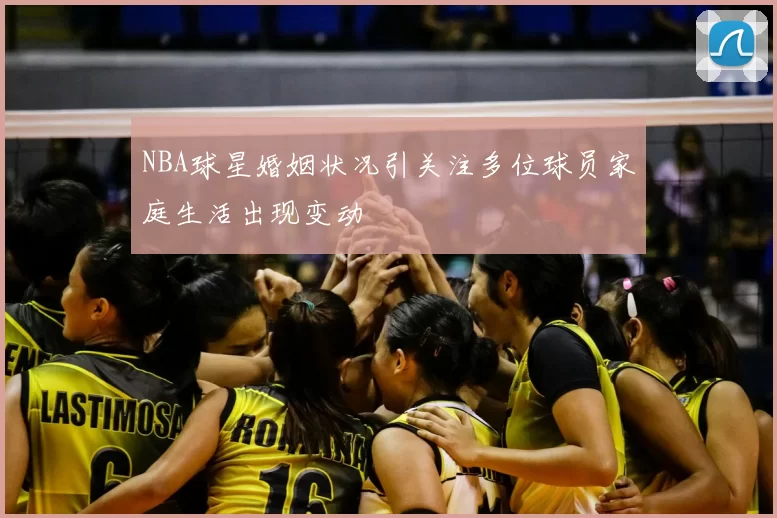 NBA球星婚姻状况引关注多位球员家庭生活出现变动