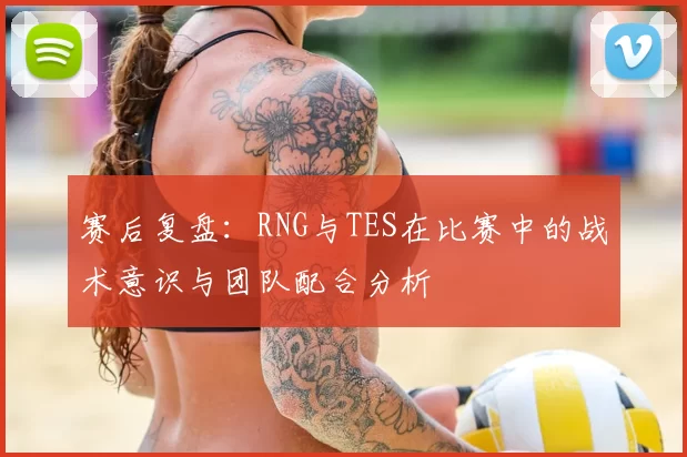 赛后复盘：RNG与TES在比赛中的战术意识与团队配合分析