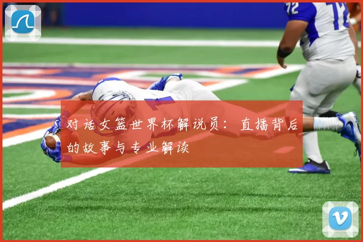 对话女篮世界杯解说员：直播背后的故事与专业解读