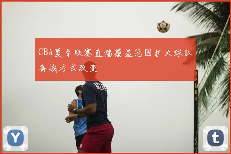 CBA夏季联赛直播覆盖范围扩大球队备战方式改变