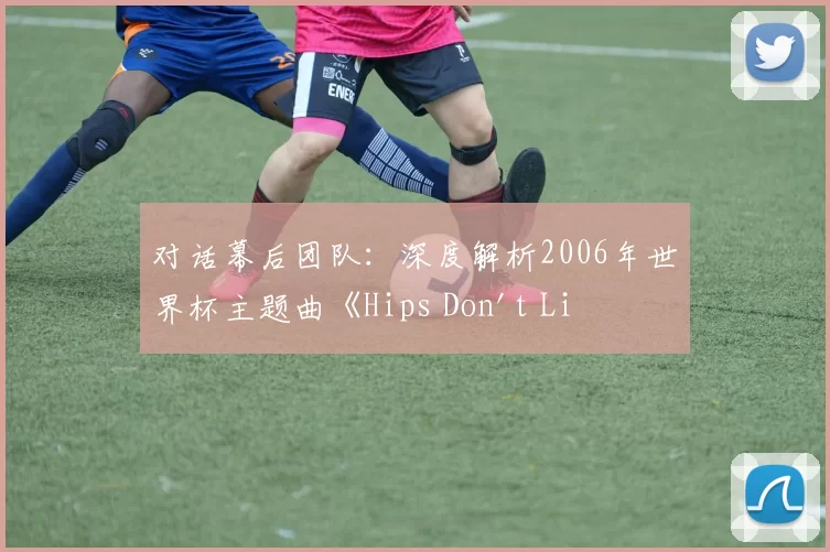 对话幕后团队：深度解析2006年世界杯主题曲《Hips Don't Lie》的持久影响力