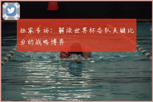 独家专访：解读世界杯各队关键比分的战略博弈