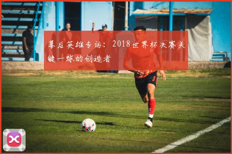 幕后英雄专访：2018世界杯决赛关键一球的创造者