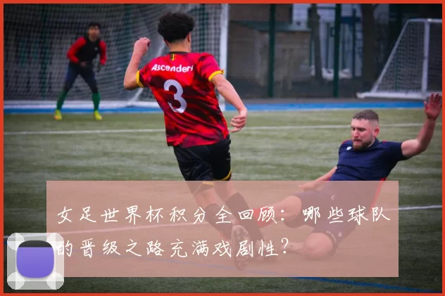女足世界杯积分全回顾：哪些球队的晋级之路充满戏剧性？