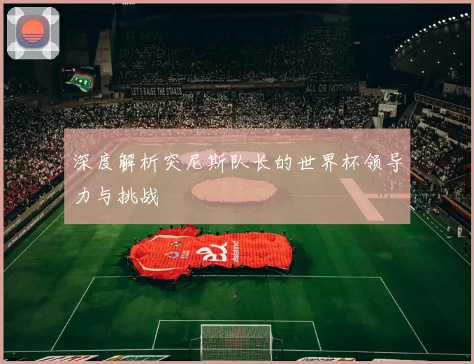 深度解析突尼斯队长的世界杯领导力与挑战