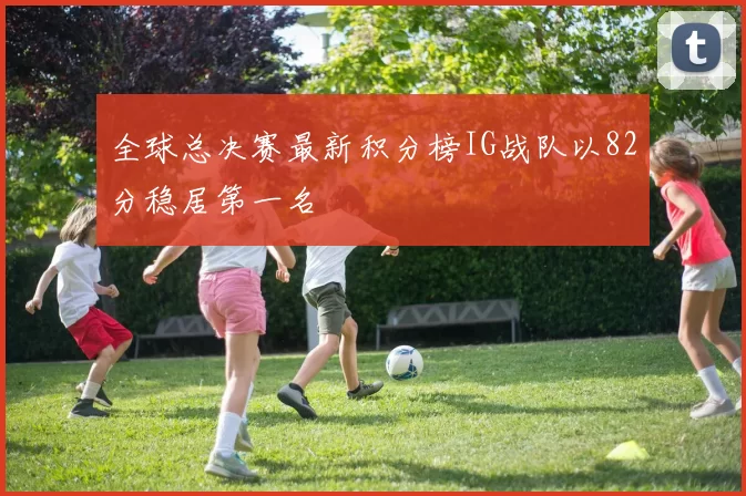 全球总决赛最新积分榜IG战队以82分稳居第一名