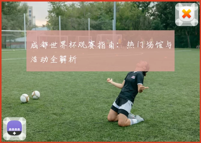 成都世界杯观赛指南:热门场馆与活动全解析